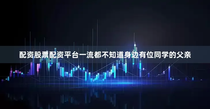 配资股票配资平台一流都不知道身边有位同学的父亲