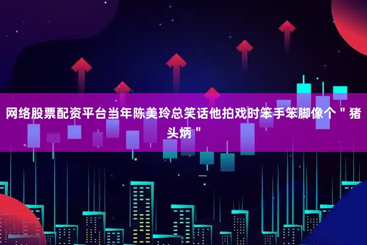 网络股票配资平台当年陈美玲总笑话他拍戏时笨手笨脚像个＂猪头炳＂