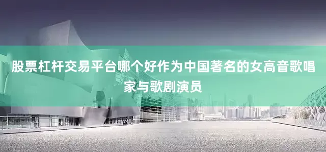 股票杠杆交易平台哪个好作为中国著名的女高音歌唱家与歌剧演员
