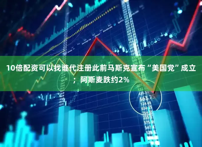 10倍配资可以找谁代注册此前马斯克宣布“美国党”成立；阿斯麦跌约2%