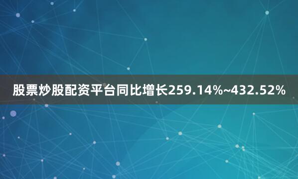 股票炒股配资平台同比增长259.14%~432.52%