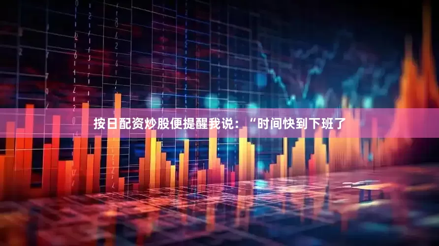 按日配资炒股便提醒我说：“时间快到下班了