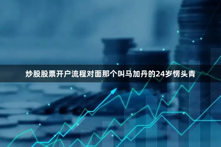 炒股股票开户流程对面那个叫马加丹的24岁愣头青