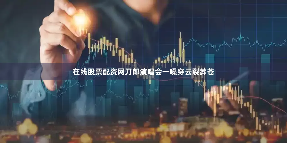 在线股票配资网刀郎演唱会一嗓穿云裂莽苍