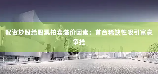 配资炒股给股票拍卖溢价因素：首台稀缺性吸引富豪争抢