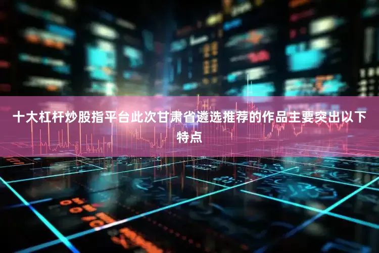 十大杠杆炒股指平台此次甘肃省遴选推荐的作品主要突出以下特点