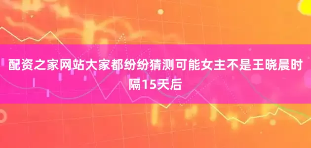 配资之家网站大家都纷纷猜测可能女主不是王晓晨时隔15天后