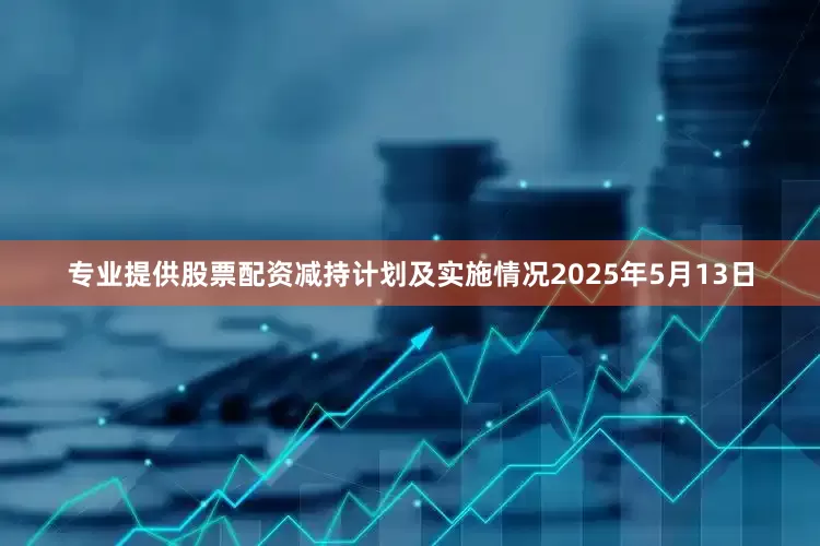专业提供股票配资减持计划及实施情况2025年5月13日
