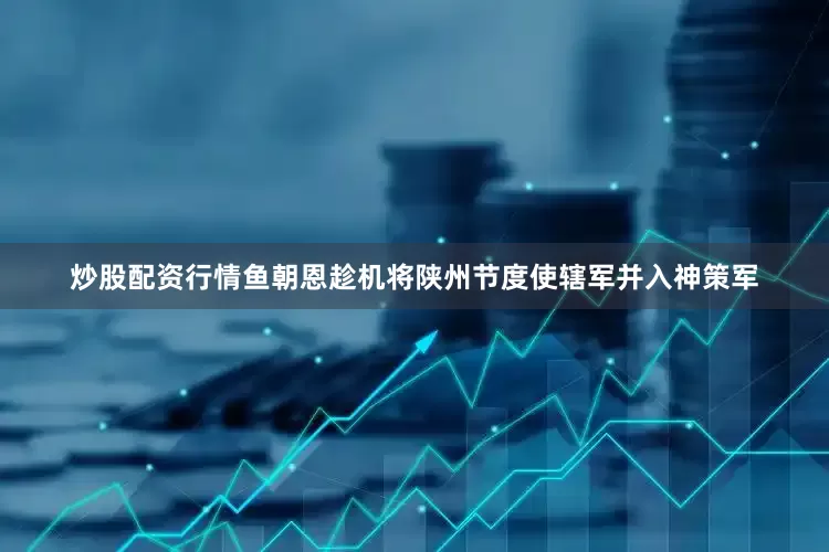 炒股配资行情鱼朝恩趁机将陕州节度使辖军并入神策军