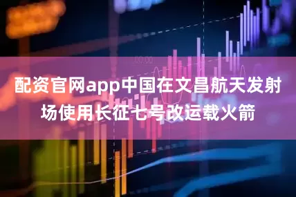配资官网app中国在文昌航天发射场使用长征七号改运载火箭