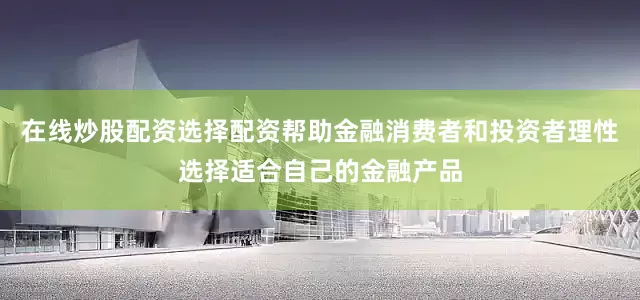 在线炒股配资选择配资帮助金融消费者和投资者理性选择适合自己的金融产品
